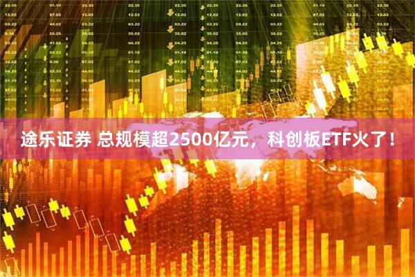 途乐证券 总规模超2500亿元，科创板ETF火了！