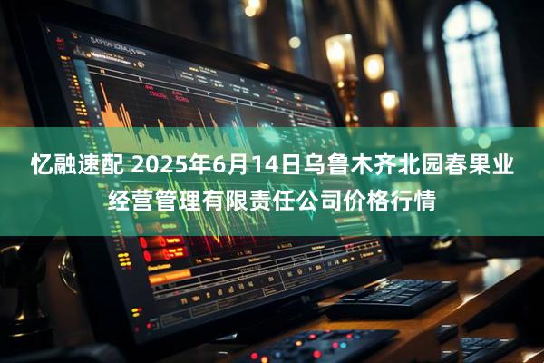 忆融速配 2025年6月14日乌鲁木齐北园春果业经营管理有限责任公司价格行情