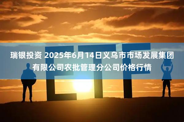 瑞银投资 2025年6月14日义乌市市场发展集团有限公司农批管理分公司价格行情
