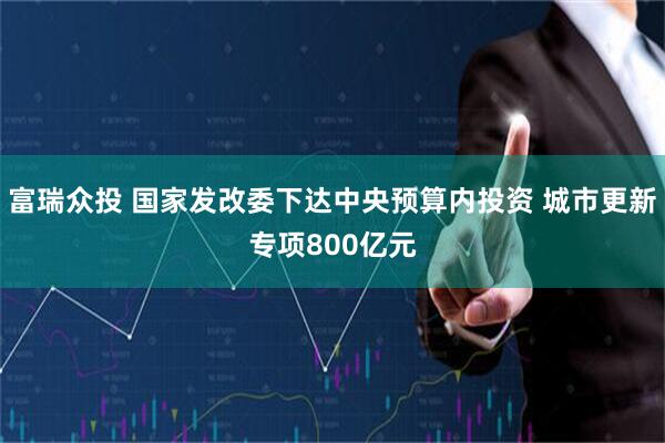 富瑞众投 国家发改委下达中央预算内投资 城市更新专项800亿元