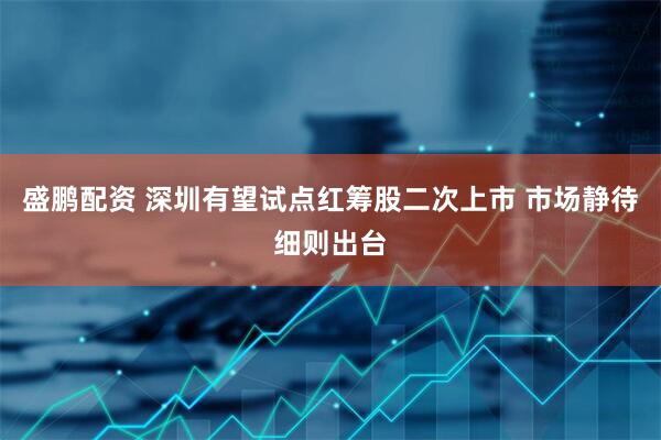 盛鹏配资 深圳有望试点红筹股二次上市 市场静待细则出台