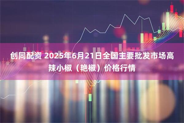 创同配资 2025年6月21日全国主要批发市场高辣小椒（艳椒）价格行情