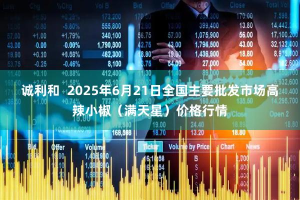 诚利和  2025年6月21日全国主要批发市场高辣小椒（满天星）价格行情
