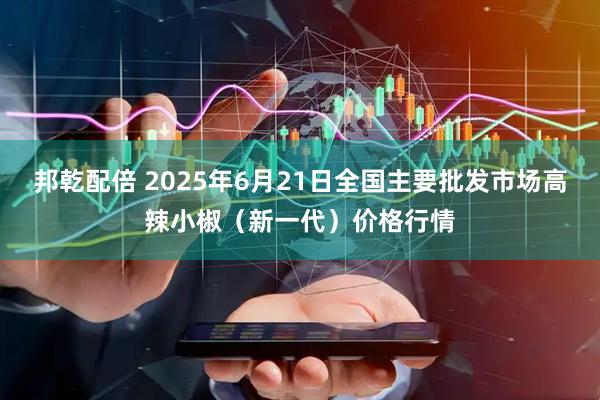 邦乾配倍 2025年6月21日全国主要批发市场高辣小椒（新一代）价格行情