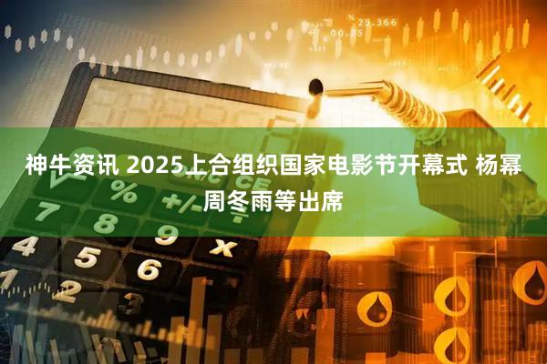 神牛资讯 2025上合组织国家电影节开幕式 杨幂周冬雨等出席