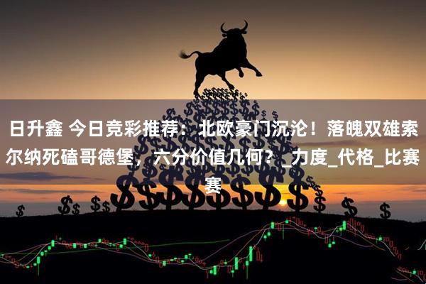 日升鑫 今日竞彩推荐：北欧豪门沉沦！落魄双雄索尔纳死磕哥德堡，六分价值几何？_力度_代格_比赛