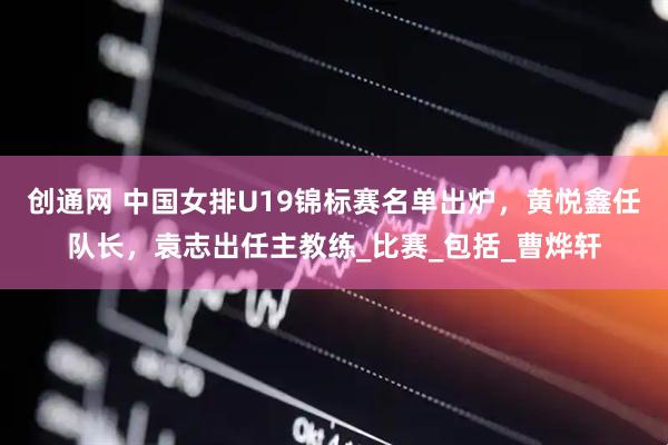 创通网 中国女排U19锦标赛名单出炉，黄悦鑫任队长，袁志出任主教练_比赛_包括_曹烨轩