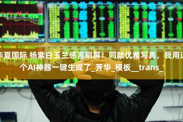 华夏国际 杨紫白玉兰感言刷屏！同款优雅写真，我用这个AI神器一键生成了_芳华_模板__trans_