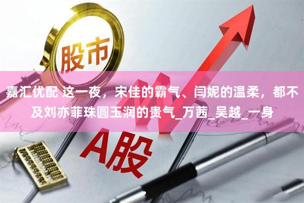 嘉汇优配 这一夜，宋佳的霸气、闫妮的温柔，都不及刘亦菲珠圆玉润的贵气_万茜_吴越_一身