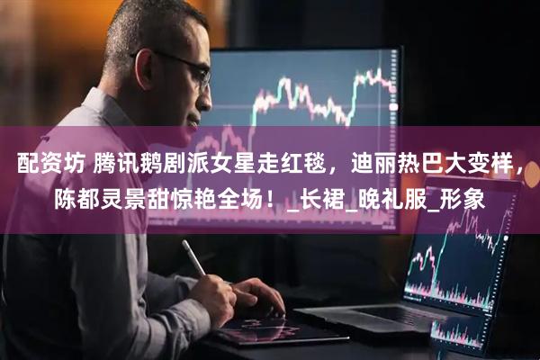 配资坊 腾讯鹅剧派女星走红毯，迪丽热巴大变样，陈都灵景甜惊艳全场！_长裙_晚礼服_形象