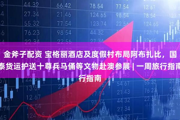 金斧子配资 宝格丽酒店及度假村布局阿布扎比，国泰货运护送十尊兵马俑等文物赴澳参展 | 一周旅行指南