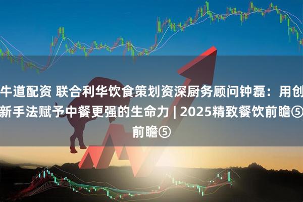 牛道配资 联合利华饮食策划资深厨务顾问钟磊：用创新手法赋予中餐更强的生命力 | 2025精致餐饮前瞻⑤