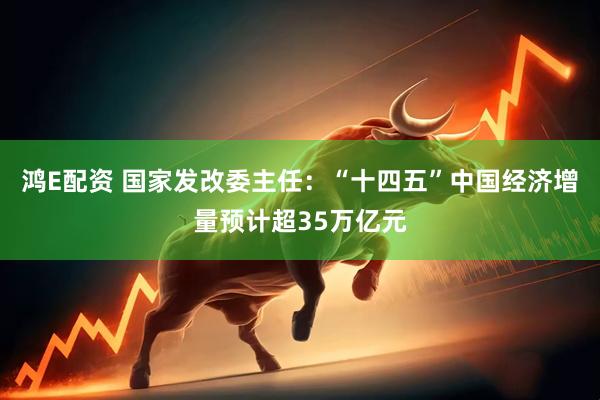 鸿E配资 国家发改委主任：“十四五”中国经济增量预计超35万亿元