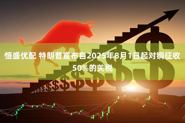 恒盛优配 特朗普宣布自2025年8月1日起对铜征收50%的关税