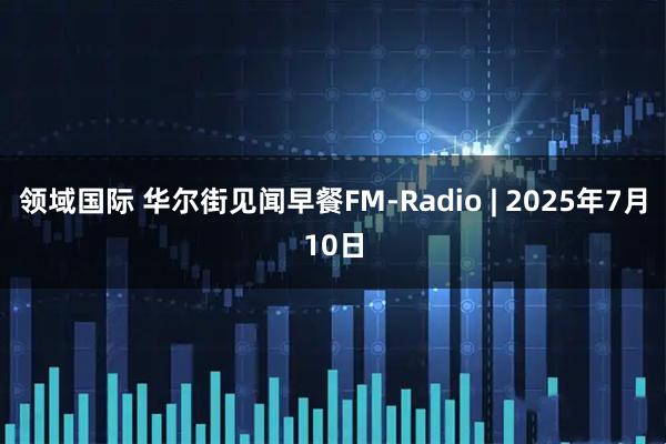 领域国际 华尔街见闻早餐FM-Radio | 2025年7月10日