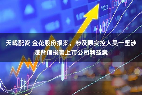 天载配资 金花股份报案，涉及原实控人吴一坚涉嫌背信损害上市公司利益案