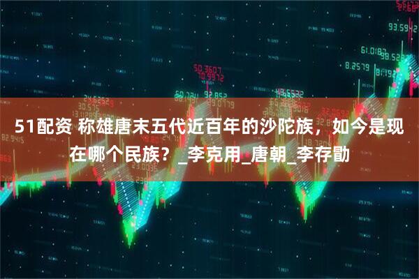 51配资 称雄唐末五代近百年的沙陀族，如今是现在哪个民族？_李克用_唐朝_李存勖