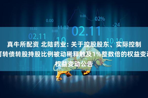 真牛所配资 北陆药业: 关于控股股东、实际控制人因可转债转股持股比例被动稀释触及1%整数倍的权益变动公告