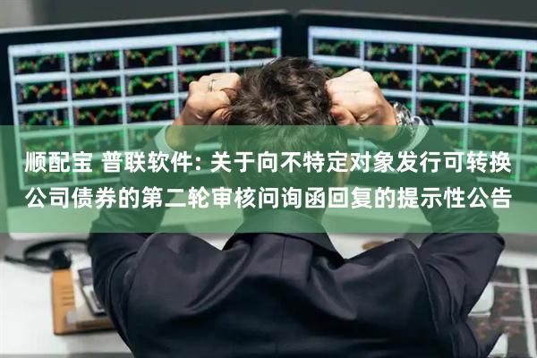 顺配宝 普联软件: 关于向不特定对象发行可转换公司债券的第二轮审核问询函回复的提示性公告