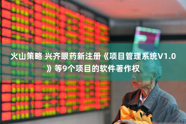火山策略 兴齐眼药新注册《项目管理系统V1.0》等9个项目的软件著作权