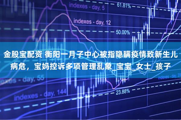 金股宝配资 衡阳一月子中心被指隐瞒疫情致新生儿病危，宝妈控诉多项管理乱象_宝宝_女士_孩子