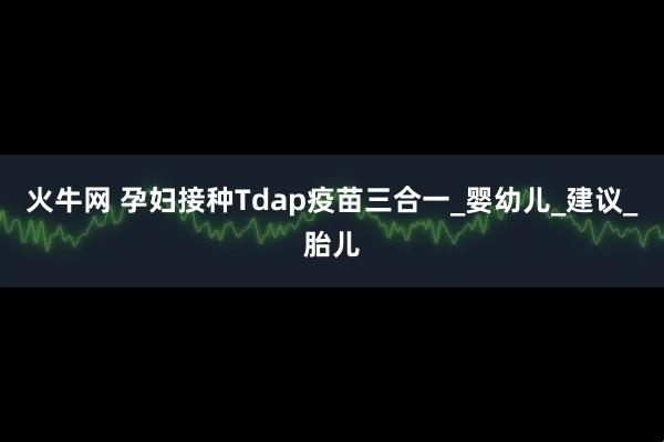 火牛网 孕妇接种Tdap疫苗三合一_婴幼儿_建议_胎儿