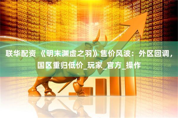 联华配资 《明末渊虚之羽》售价风波：外区回调，国区重归低价_玩家_官方_操作