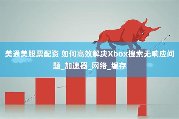 美通美股票配资 如何高效解决Xbox搜索无响应问题_加速器_网络_缓存