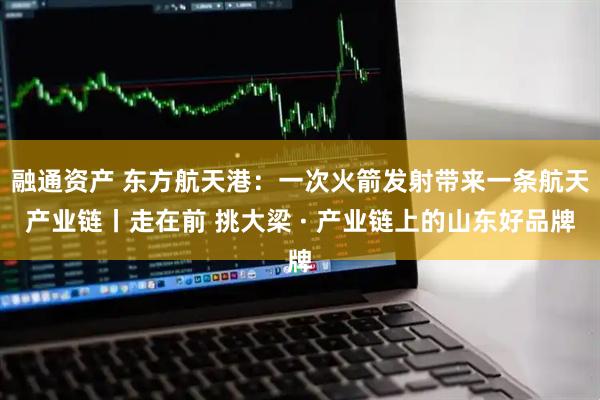 融通资产 东方航天港：一次火箭发射带来一条航天产业链丨走在前 挑大梁 · 产业链上的山东好品牌