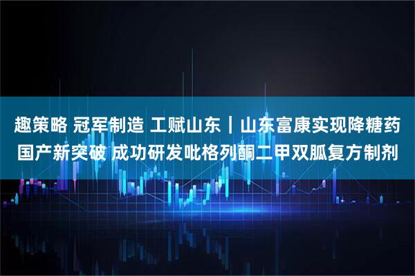 趣策略 冠军制造 工赋山东｜山东富康实现降糖药国产新突破 成功研发吡格列酮二甲双胍复方制剂
