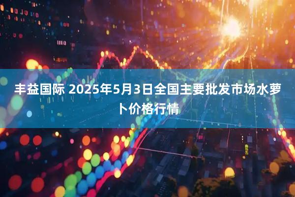 丰益国际 2025年5月3日全国主要批发市场水萝卜价格行情