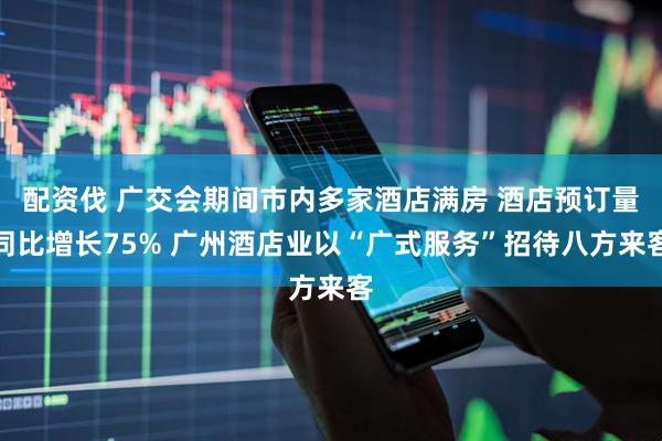 配资伐 广交会期间市内多家酒店满房 酒店预订量同比增长75% 广州酒店业以“广式服务”招待八方来客