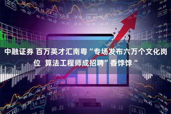 中融证券 百万英才汇南粤“专场发布六万个文化岗位  算法工程师成招聘”香饽饽“
