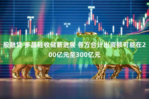 股融贷 多晶硅收储新进展 各方合计出资额可能在200亿元至300亿元