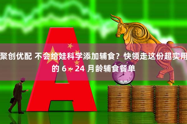 聚创优配 不会给娃科学添加辅食？快领走这份超实用的 6～24 月龄辅食餐单