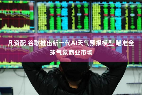 凡资配 谷歌推出新一代AI天气预报模型 瞄准全球气象商业市场