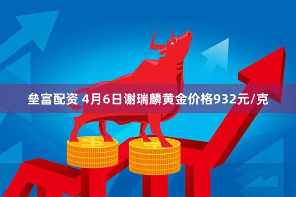 垒富配资 4月6日谢瑞麟黄金价格932元/克