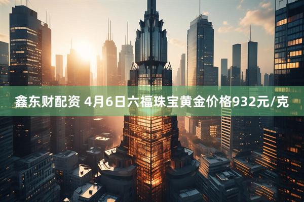 鑫东财配资 4月6日六福珠宝黄金价格932元/克