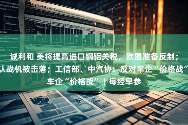 诚利和 美将提高进口钢铝关税，欧盟准备反制；印度首次承认战机被击落；工信部、中汽协：反对车企“价格战”丨每经早参