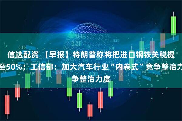 信达配资 【早报】特朗普称将把进口钢铁关税提高至50%；工信部：加大汽车行业“内卷式”竞争整治力度