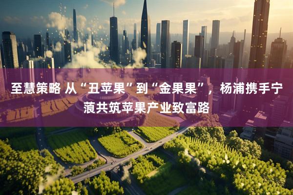 至慧策略 从“丑苹果”到“金果果”，杨浦携手宁蒗共筑苹果产业致富路