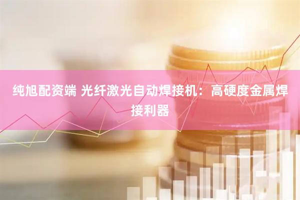 纯旭配资端 光纤激光自动焊接机：高硬度金属焊接利器