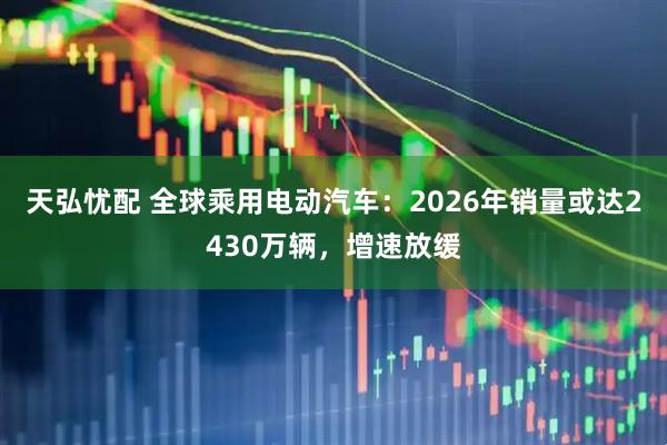 天弘忧配 全球乘用电动汽车：2026年销量或达2430万辆，增速放缓
