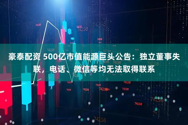 豪泰配资 500亿市值能源巨头公告：独立董事失联，电话、微信等均无法取得联系