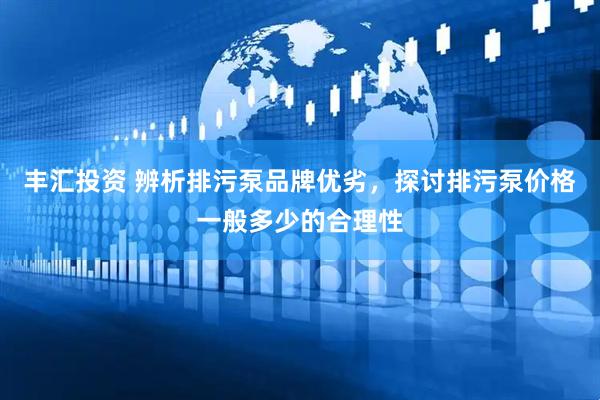 丰汇投资 辨析排污泵品牌优劣，探讨排污泵价格一般多少的合理性